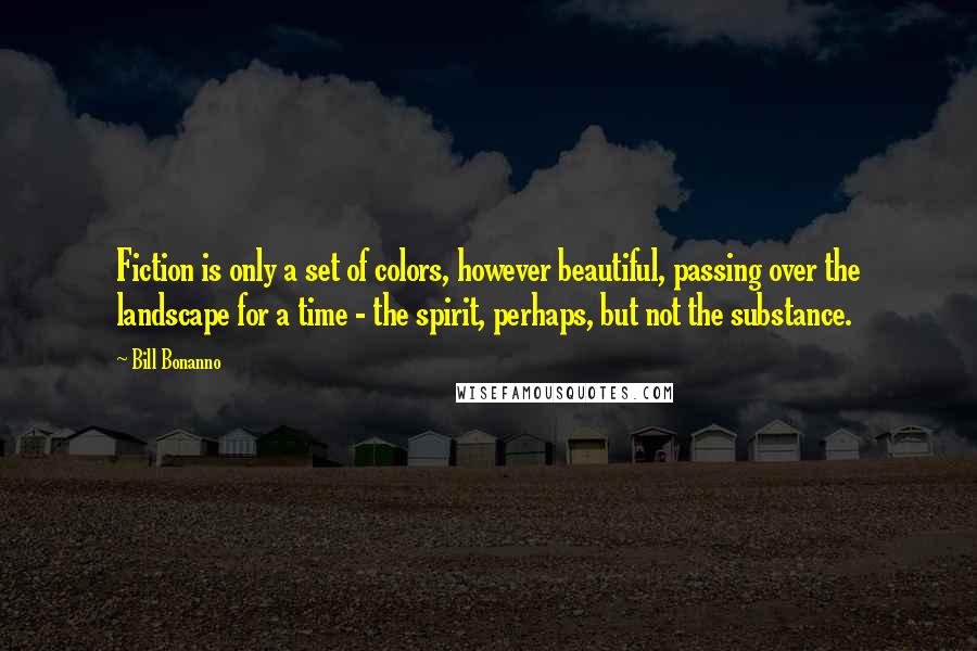 Bill Bonanno Quotes: Fiction is only a set of colors, however beautiful, passing over the landscape for a time - the spirit, perhaps, but not the substance.