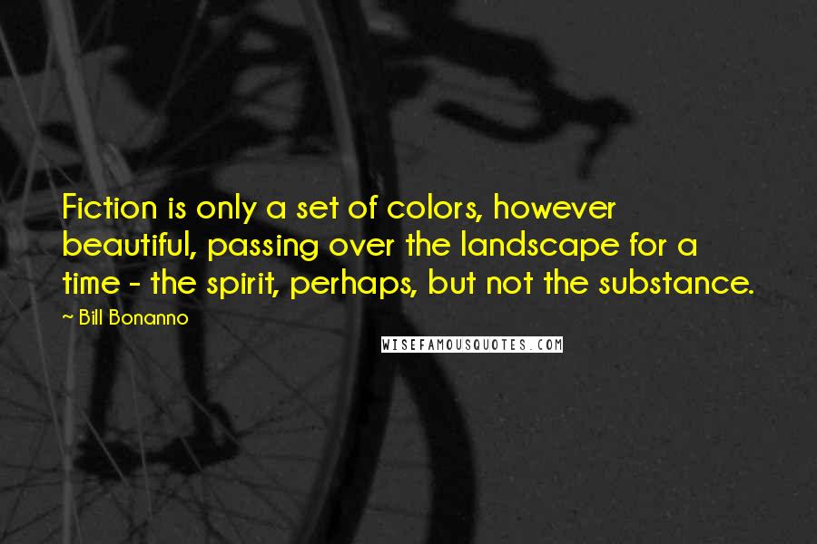 Bill Bonanno Quotes: Fiction is only a set of colors, however beautiful, passing over the landscape for a time - the spirit, perhaps, but not the substance.