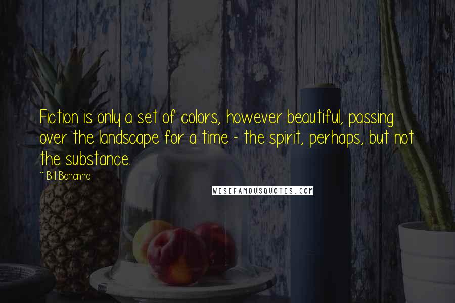 Bill Bonanno Quotes: Fiction is only a set of colors, however beautiful, passing over the landscape for a time - the spirit, perhaps, but not the substance.