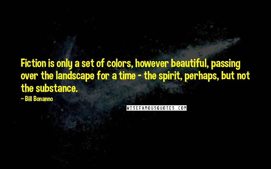 Bill Bonanno Quotes: Fiction is only a set of colors, however beautiful, passing over the landscape for a time - the spirit, perhaps, but not the substance.