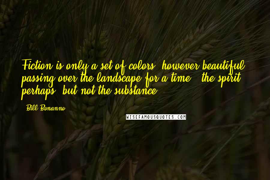 Bill Bonanno Quotes: Fiction is only a set of colors, however beautiful, passing over the landscape for a time - the spirit, perhaps, but not the substance.