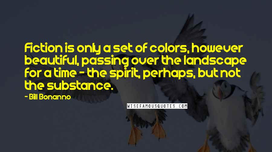 Bill Bonanno Quotes: Fiction is only a set of colors, however beautiful, passing over the landscape for a time - the spirit, perhaps, but not the substance.