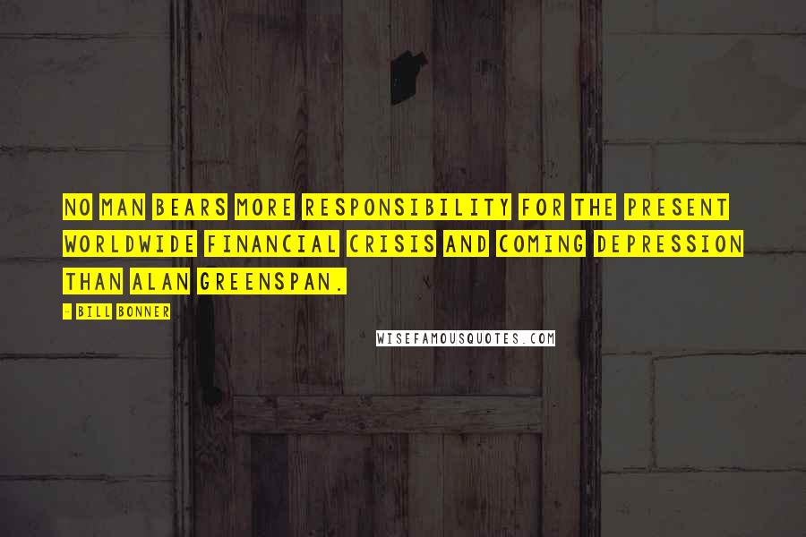 Bill Bonner Quotes: No man bears more responsibility for the present worldwide financial crisis and coming depression than Alan Greenspan.