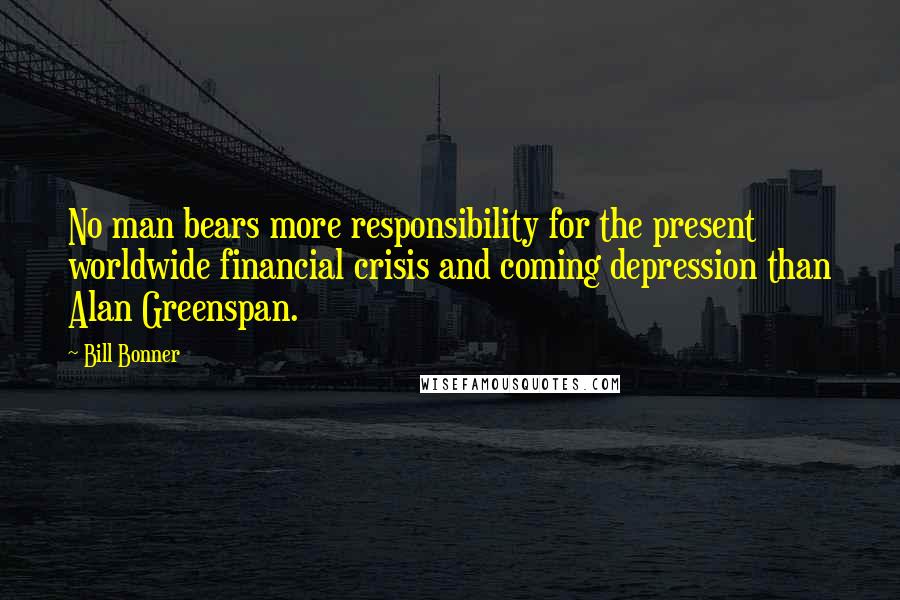 Bill Bonner Quotes: No man bears more responsibility for the present worldwide financial crisis and coming depression than Alan Greenspan.