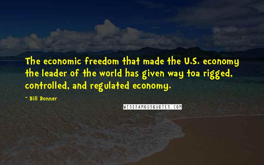 Bill Bonner Quotes: The economic freedom that made the U.S. economy the leader of the world has given way toa rigged, controlled, and regulated economy.