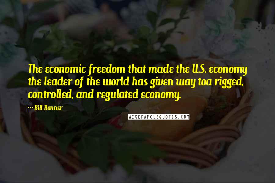 Bill Bonner Quotes: The economic freedom that made the U.S. economy the leader of the world has given way toa rigged, controlled, and regulated economy.