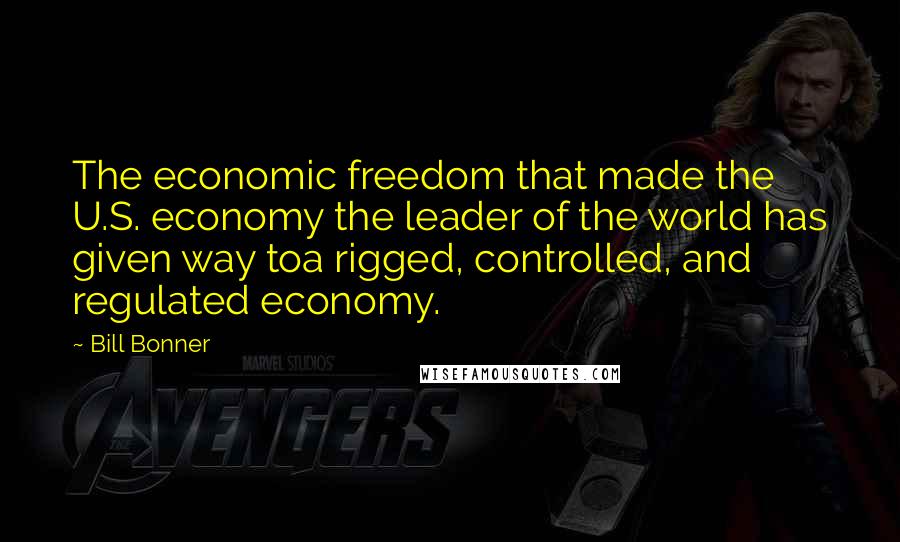 Bill Bonner Quotes: The economic freedom that made the U.S. economy the leader of the world has given way toa rigged, controlled, and regulated economy.