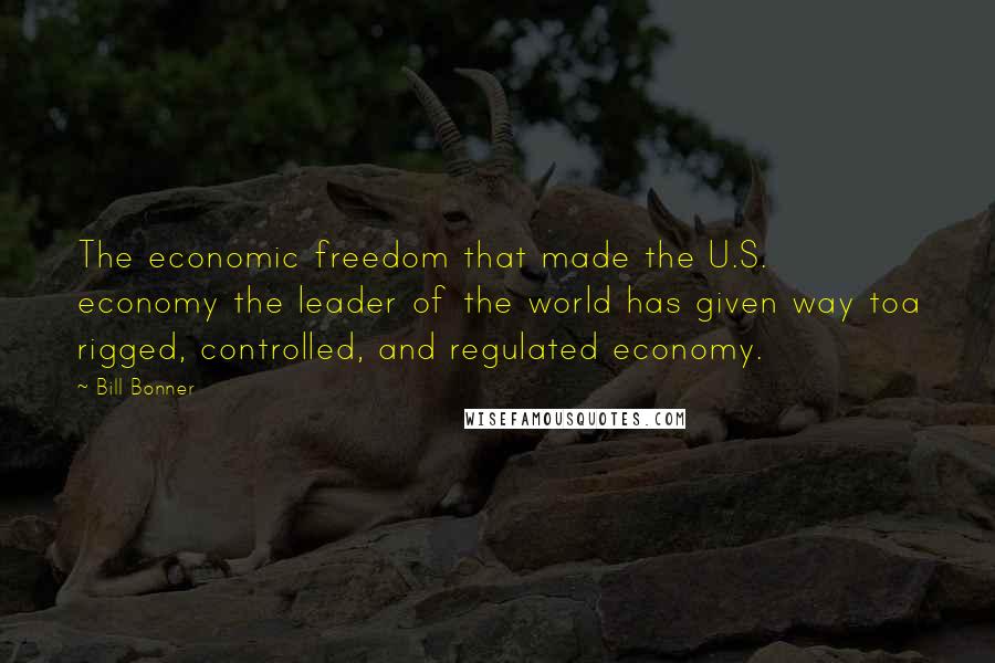 Bill Bonner Quotes: The economic freedom that made the U.S. economy the leader of the world has given way toa rigged, controlled, and regulated economy.