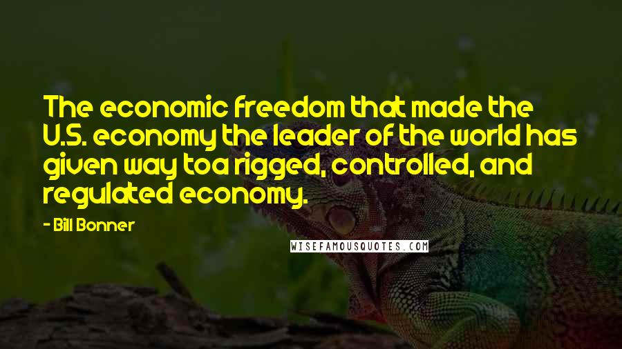 Bill Bonner Quotes: The economic freedom that made the U.S. economy the leader of the world has given way toa rigged, controlled, and regulated economy.