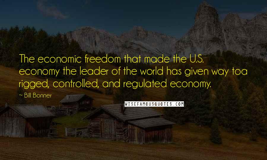 Bill Bonner Quotes: The economic freedom that made the U.S. economy the leader of the world has given way toa rigged, controlled, and regulated economy.