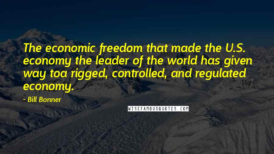 Bill Bonner Quotes: The economic freedom that made the U.S. economy the leader of the world has given way toa rigged, controlled, and regulated economy.