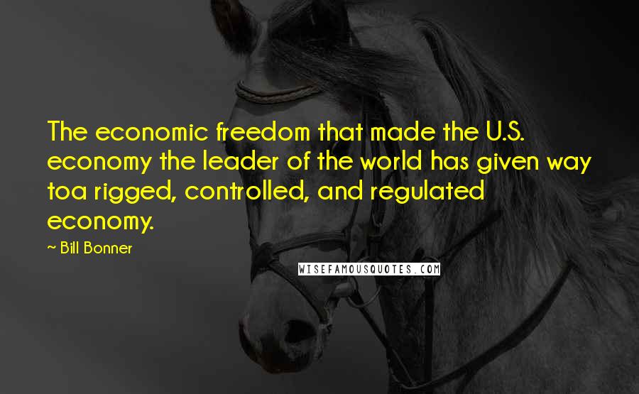 Bill Bonner Quotes: The economic freedom that made the U.S. economy the leader of the world has given way toa rigged, controlled, and regulated economy.