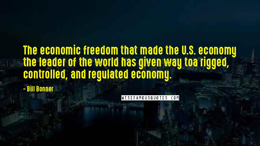 Bill Bonner Quotes: The economic freedom that made the U.S. economy the leader of the world has given way toa rigged, controlled, and regulated economy.