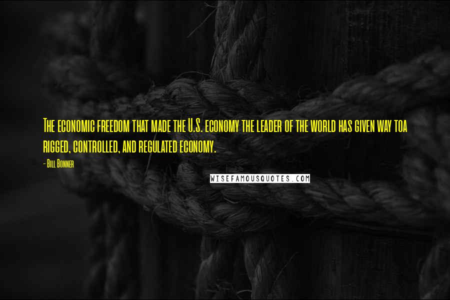 Bill Bonner Quotes: The economic freedom that made the U.S. economy the leader of the world has given way toa rigged, controlled, and regulated economy.