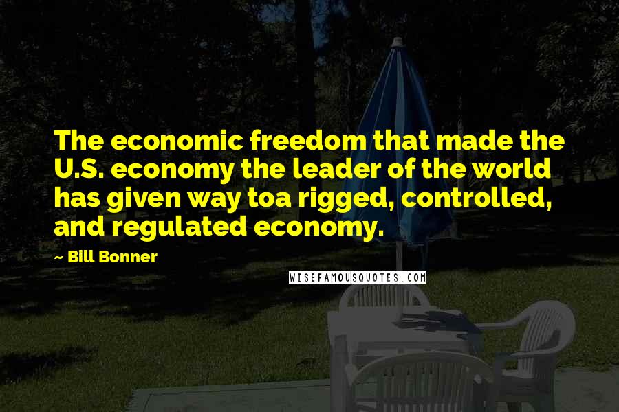 Bill Bonner Quotes: The economic freedom that made the U.S. economy the leader of the world has given way toa rigged, controlled, and regulated economy.