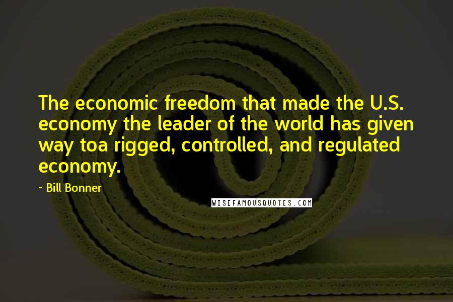 Bill Bonner Quotes: The economic freedom that made the U.S. economy the leader of the world has given way toa rigged, controlled, and regulated economy.