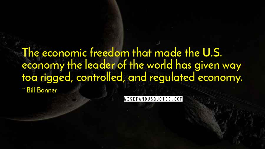 Bill Bonner Quotes: The economic freedom that made the U.S. economy the leader of the world has given way toa rigged, controlled, and regulated economy.