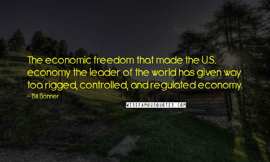 Bill Bonner Quotes: The economic freedom that made the U.S. economy the leader of the world has given way toa rigged, controlled, and regulated economy.