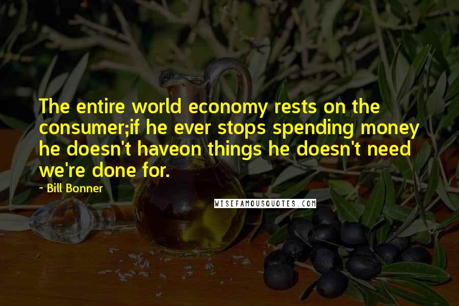 Bill Bonner Quotes: The entire world economy rests on the consumer;if he ever stops spending money he doesn't haveon things he doesn't need  we're done for.