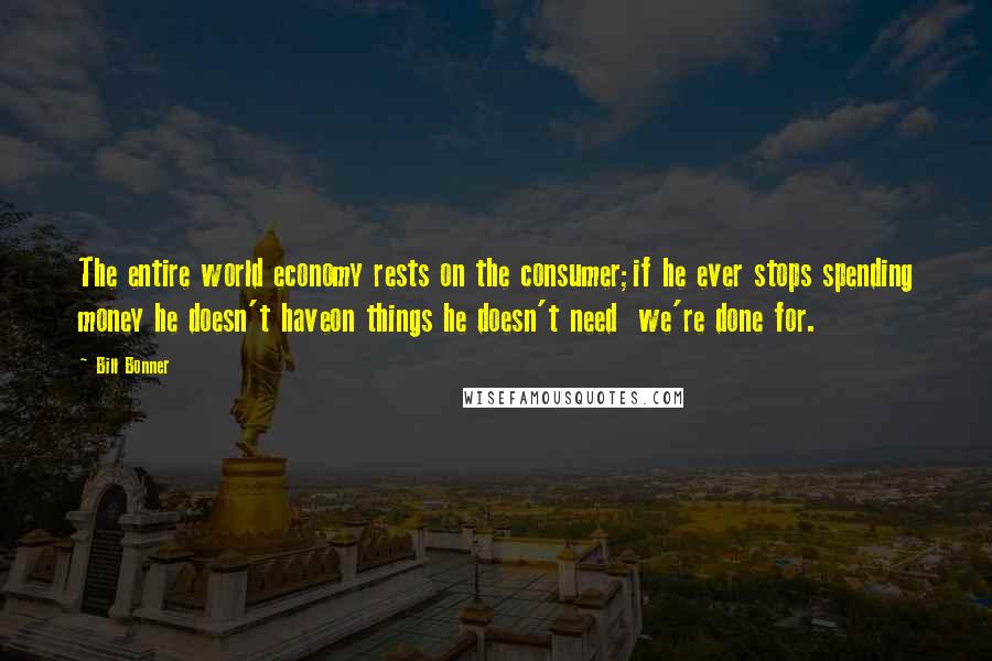 Bill Bonner Quotes: The entire world economy rests on the consumer;if he ever stops spending money he doesn't haveon things he doesn't need  we're done for.