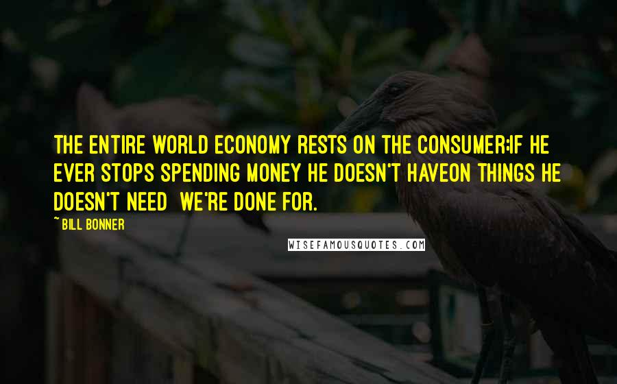 Bill Bonner Quotes: The entire world economy rests on the consumer;if he ever stops spending money he doesn't haveon things he doesn't need  we're done for.