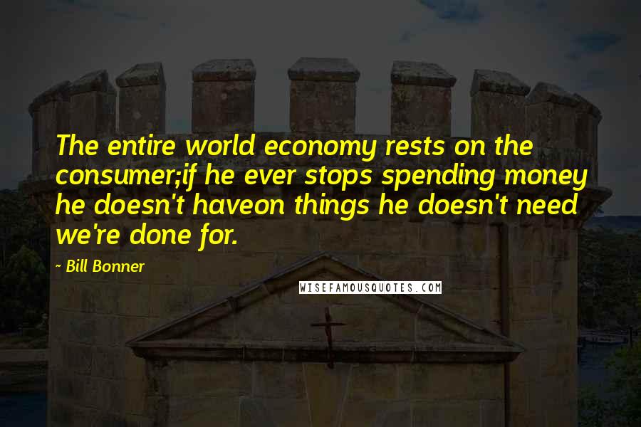 Bill Bonner Quotes: The entire world economy rests on the consumer;if he ever stops spending money he doesn't haveon things he doesn't need  we're done for.