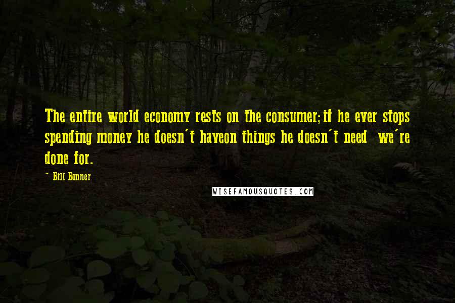 Bill Bonner Quotes: The entire world economy rests on the consumer;if he ever stops spending money he doesn't haveon things he doesn't need  we're done for.