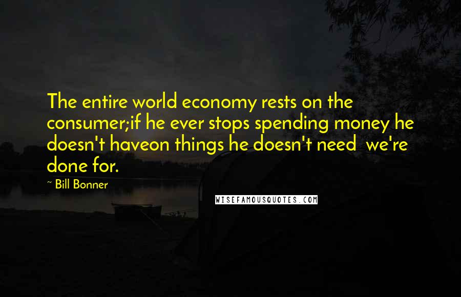 Bill Bonner Quotes: The entire world economy rests on the consumer;if he ever stops spending money he doesn't haveon things he doesn't need  we're done for.