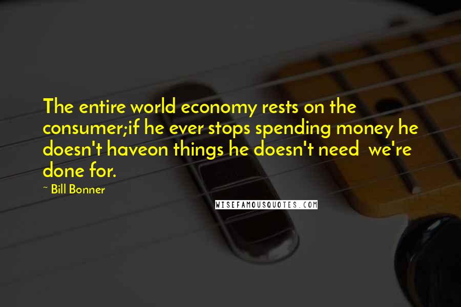 Bill Bonner Quotes: The entire world economy rests on the consumer;if he ever stops spending money he doesn't haveon things he doesn't need  we're done for.