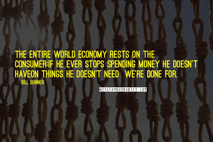 Bill Bonner Quotes: The entire world economy rests on the consumer;if he ever stops spending money he doesn't haveon things he doesn't need  we're done for.