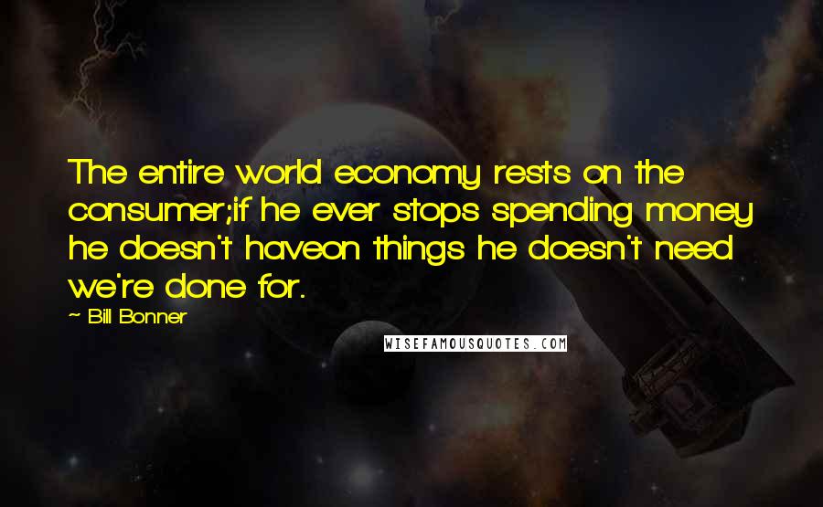 Bill Bonner Quotes: The entire world economy rests on the consumer;if he ever stops spending money he doesn't haveon things he doesn't need  we're done for.