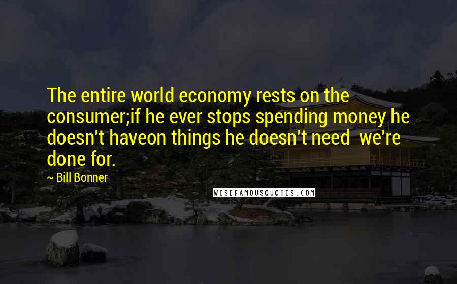 Bill Bonner Quotes: The entire world economy rests on the consumer;if he ever stops spending money he doesn't haveon things he doesn't need  we're done for.