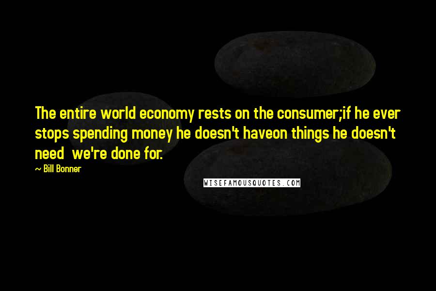 Bill Bonner Quotes: The entire world economy rests on the consumer;if he ever stops spending money he doesn't haveon things he doesn't need  we're done for.
