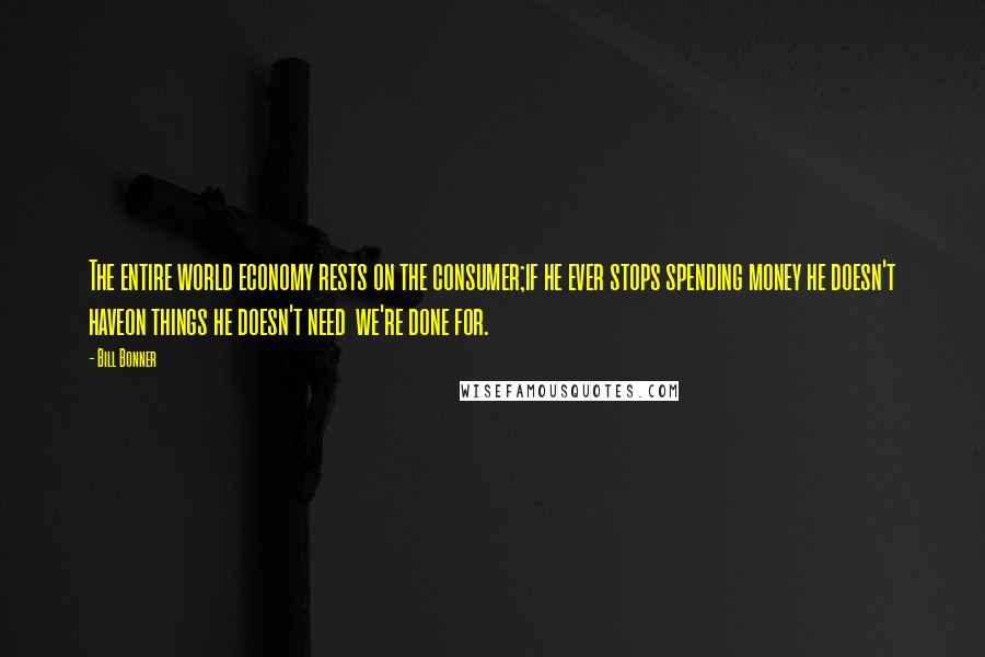 Bill Bonner Quotes: The entire world economy rests on the consumer;if he ever stops spending money he doesn't haveon things he doesn't need  we're done for.