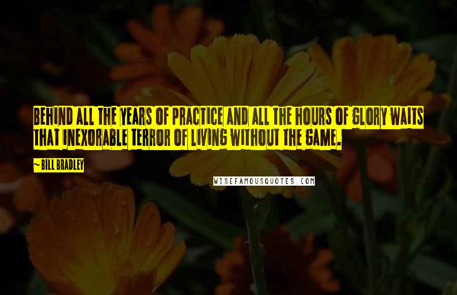 Bill Bradley Quotes: Behind all the years of practice and all the hours of glory waits that inexorable terror of living without the game.