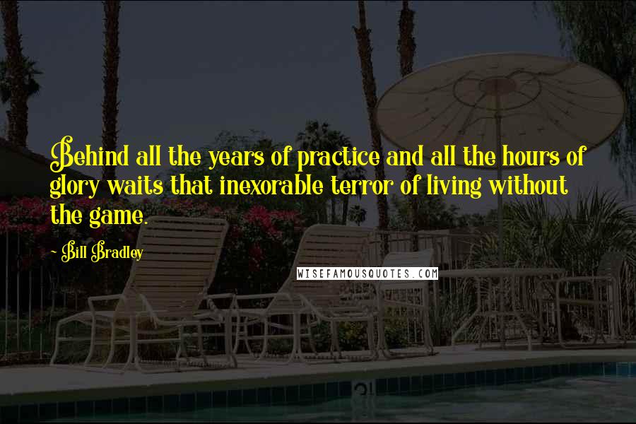 Bill Bradley Quotes: Behind all the years of practice and all the hours of glory waits that inexorable terror of living without the game.