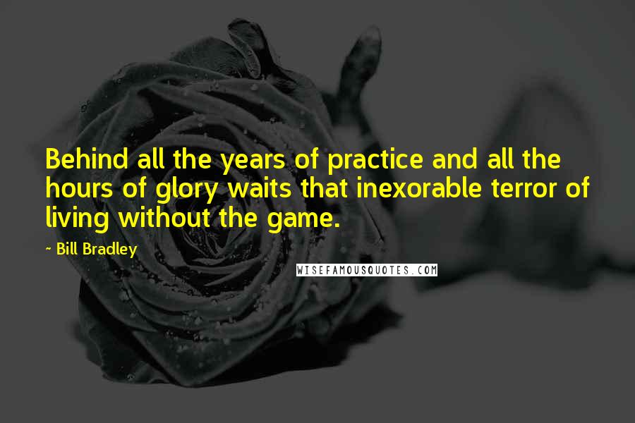 Bill Bradley Quotes: Behind all the years of practice and all the hours of glory waits that inexorable terror of living without the game.