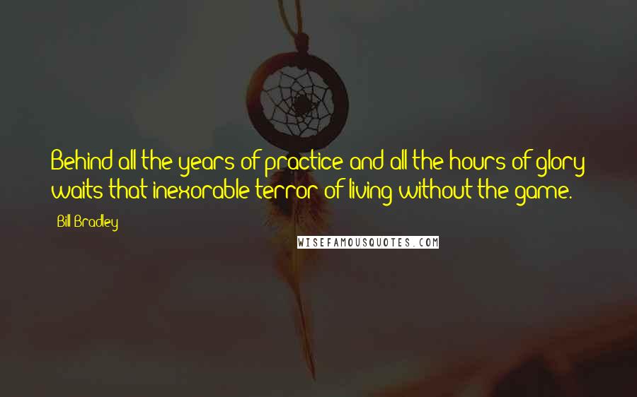 Bill Bradley Quotes: Behind all the years of practice and all the hours of glory waits that inexorable terror of living without the game.