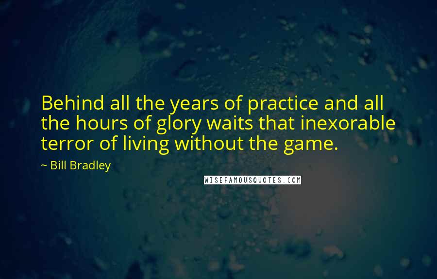 Bill Bradley Quotes: Behind all the years of practice and all the hours of glory waits that inexorable terror of living without the game.