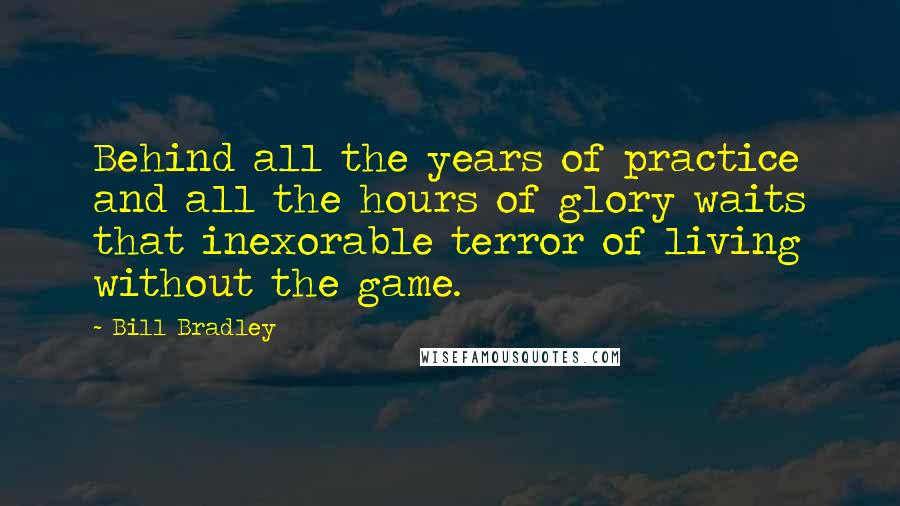 Bill Bradley Quotes: Behind all the years of practice and all the hours of glory waits that inexorable terror of living without the game.