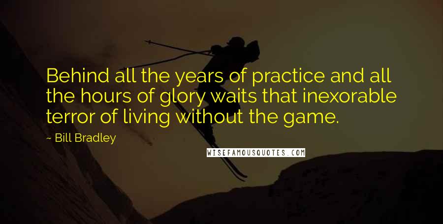 Bill Bradley Quotes: Behind all the years of practice and all the hours of glory waits that inexorable terror of living without the game.