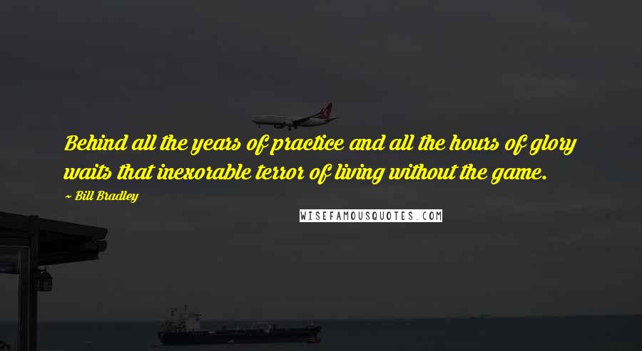 Bill Bradley Quotes: Behind all the years of practice and all the hours of glory waits that inexorable terror of living without the game.