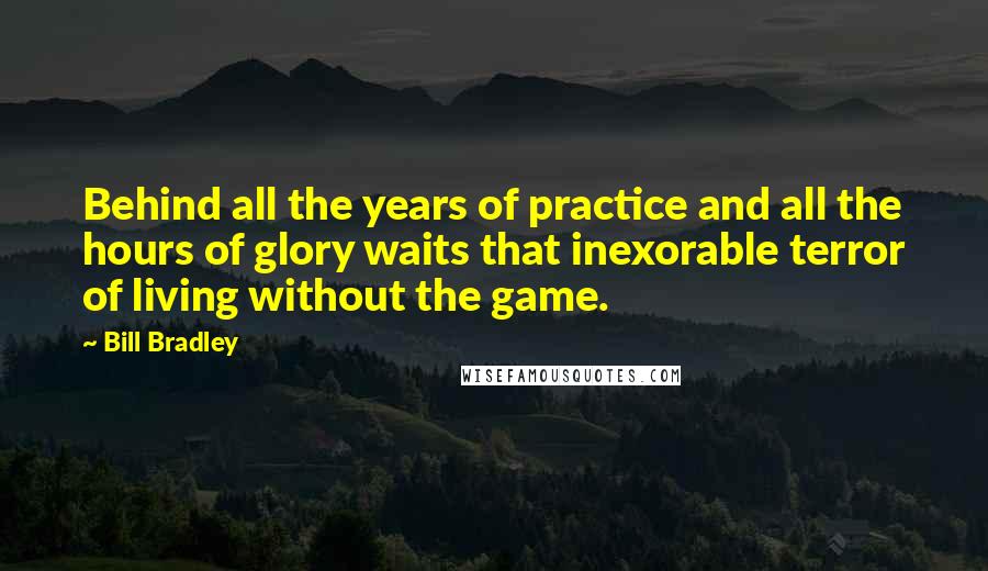 Bill Bradley Quotes: Behind all the years of practice and all the hours of glory waits that inexorable terror of living without the game.