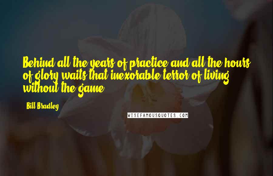 Bill Bradley Quotes: Behind all the years of practice and all the hours of glory waits that inexorable terror of living without the game.