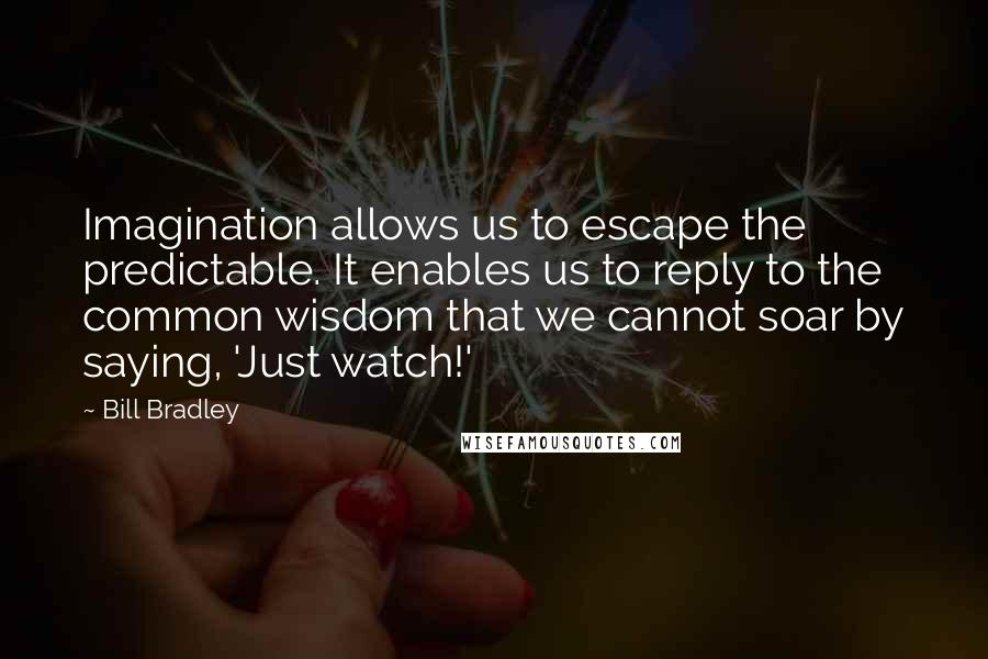 Bill Bradley Quotes: Imagination allows us to escape the predictable. It enables us to reply to the common wisdom that we cannot soar by saying, 'Just watch!'