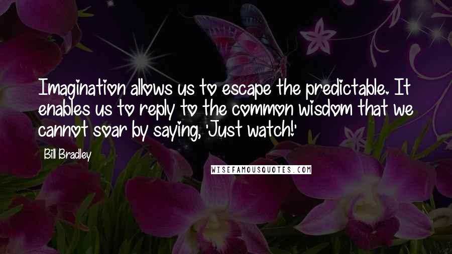 Bill Bradley Quotes: Imagination allows us to escape the predictable. It enables us to reply to the common wisdom that we cannot soar by saying, 'Just watch!'