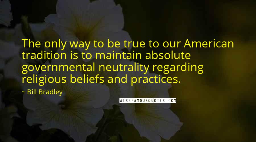 Bill Bradley Quotes: The only way to be true to our American tradition is to maintain absolute governmental neutrality regarding religious beliefs and practices.