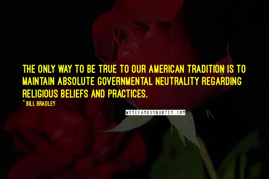 Bill Bradley Quotes: The only way to be true to our American tradition is to maintain absolute governmental neutrality regarding religious beliefs and practices.