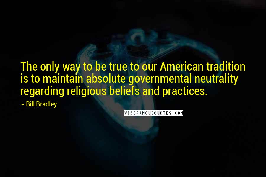 Bill Bradley Quotes: The only way to be true to our American tradition is to maintain absolute governmental neutrality regarding religious beliefs and practices.