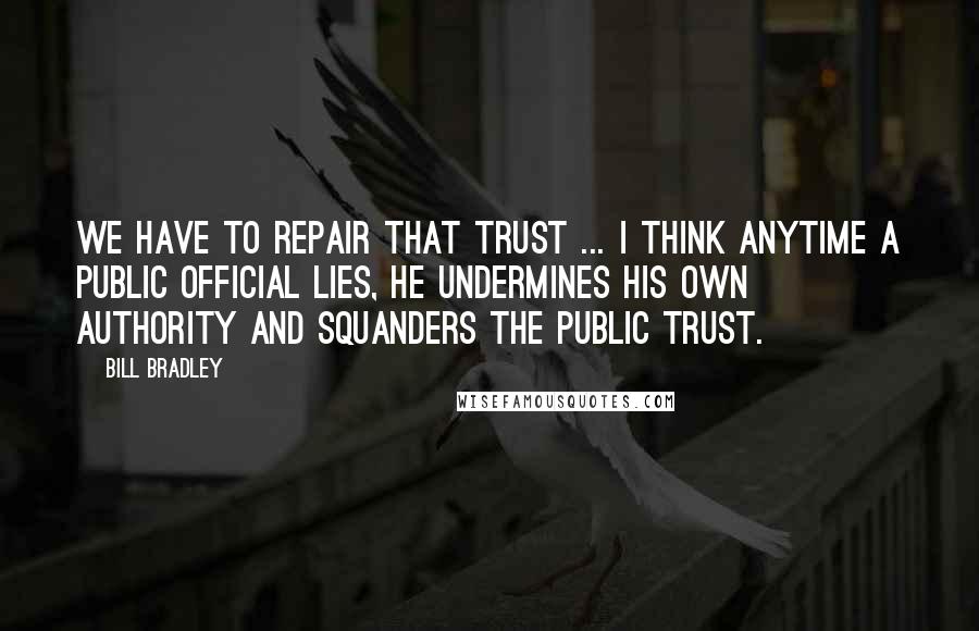 Bill Bradley Quotes: We have to repair that trust ... I think anytime a public official lies, he undermines his own authority and squanders the public trust.